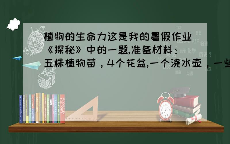 植物的生命力这是我的暑假作业《探秘》中的一题,准备材料：五株植物苗，4个花盆,一个浇水壶，一些土，一个纸盒子，矿物油1将其中4株种在土里抖掉第5株的土。2照在阳光下给第1株浇水