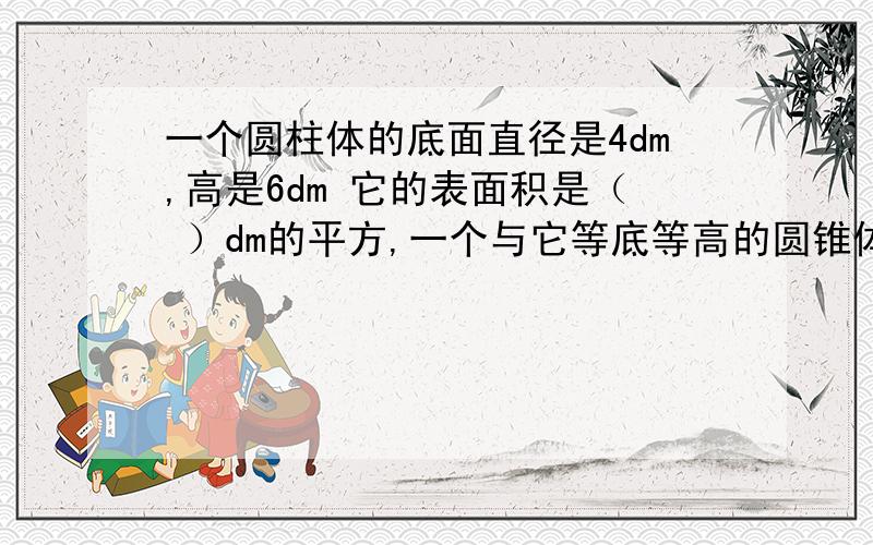 一个圆柱体的底面直径是4dm,高是6dm 它的表面积是（ ）dm的平方,一个与它等底等高的圆锥体的体积是（ ）dm的立方.