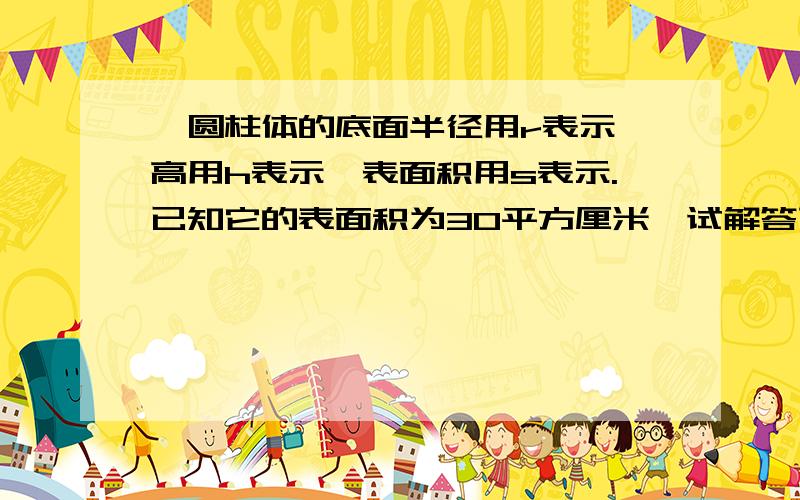 一圆柱体的底面半径用r表示,高用h表示,表面积用s表示.已知它的表面积为30平方厘米,试解答下列各题（1）用r表示这个圆柱体的高；（2）当r=1厘米时,求这个圆柱体的高；（3）满足这个圆柱