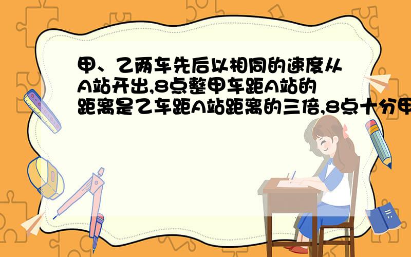 甲、乙两车先后以相同的速度从A站开出,8点整甲车距A站的距离是乙车距A站距离的三倍,8点十分甲车距A站的距离是乙车距A站距离的2倍.问:甲车是何时从A站出发的?