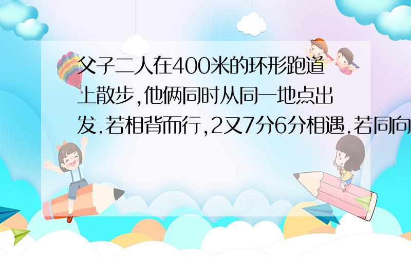 父子二人在400米的环形跑道上散步,他俩同时从同一地点出发.若相背而行,2又7分6分相遇.若同向而行,26又3分之2分钟父亲可以追上儿子；问；在跑道上走一圈,父.子各需要多少分钟.