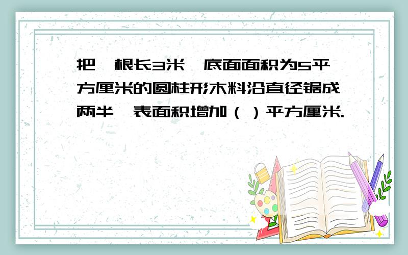 把一根长3米,底面面积为5平方厘米的圆柱形木料沿直径锯成两半,表面积增加（）平方厘米.