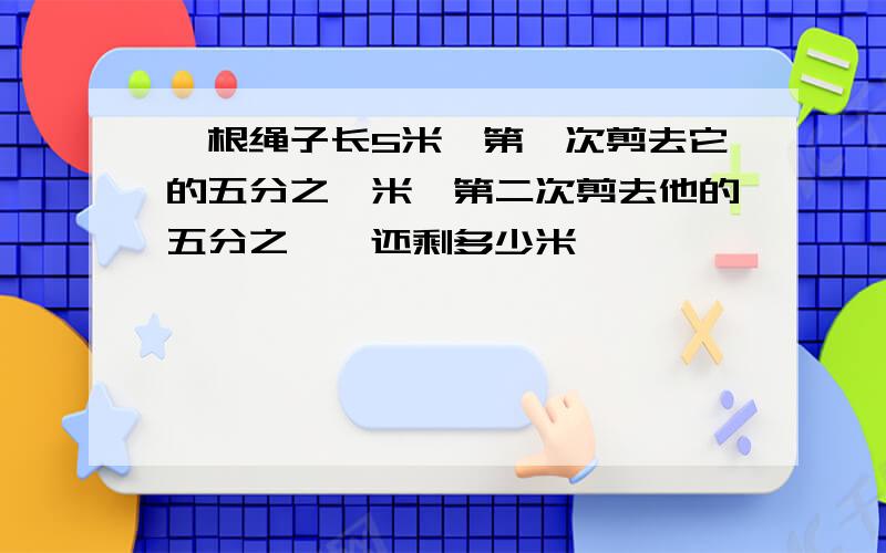 一根绳子长5米,第一次剪去它的五分之一米,第二次剪去他的五分之一,还剩多少米