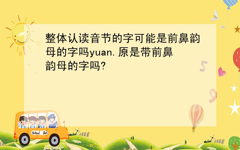 整体认读音节的字可能是前鼻韵母的字吗yuan.原是带前鼻韵母的字吗?