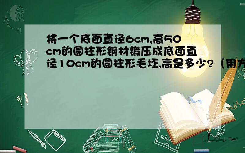 将一个底面直径6cm,高50cm的圆柱形钢材锻压成底面直径10cm的圆柱形毛坯,高是多少?（用方程解）