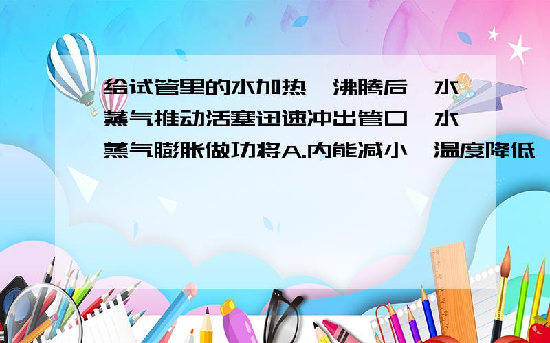 给试管里的水加热,沸腾后,水蒸气推动活塞迅速冲出管口,水蒸气膨胀做功将A.内能减小,温度降低,在试管口变成小水滴B.内能增加,温度降低,在试管口液化成小水滴C内能减少,温度不变,在试管