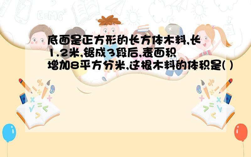 底面是正方形的长方体木料,长1.2米,锯成3段后,表面积增加8平方分米,这根木料的体积是( )