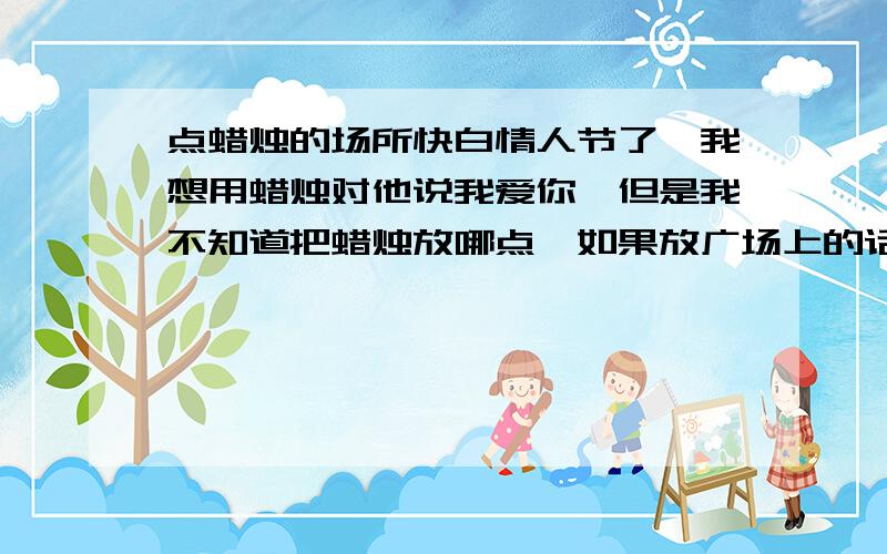 点蜡烛的场所快白情人节了,我想用蜡烛对他说我爱你,但是我不知道把蜡烛放哪点,如果放广场上的话人太多,茶社的话空间好象有点小,只能在桌子上摆```我想摆大一点的 不知道有谁知道给我