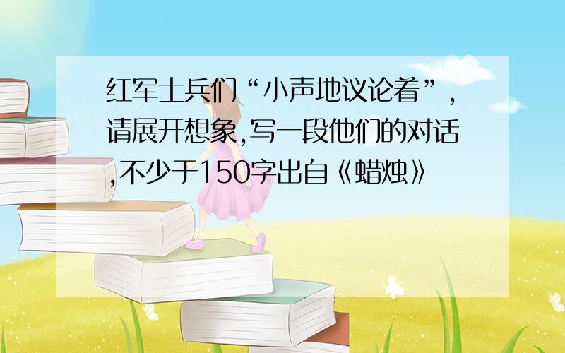 红军士兵们“小声地议论着”,请展开想象,写一段他们的对话,不少于150字出自《蜡烛》