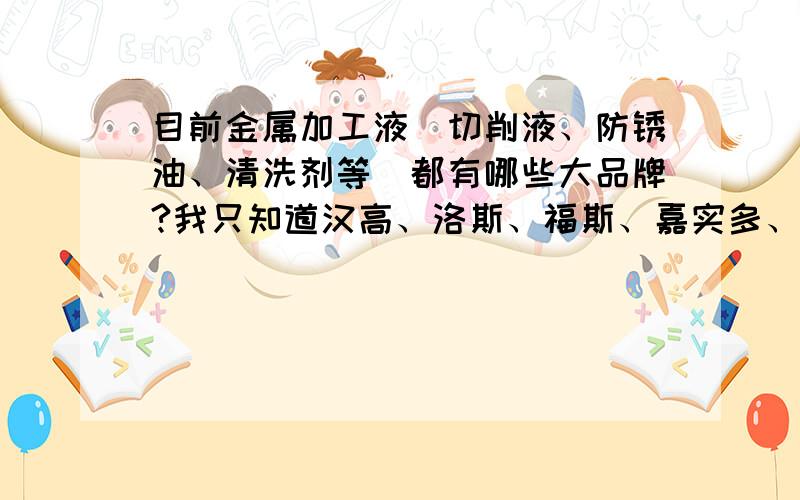 目前金属加工液（切削液、防锈油、清洗剂等）都有哪些大品牌?我只知道汉高、洛斯、福斯、嘉实多、马斯特等这几个.还有哪位大虾知道更多吗?wodekekene提到的只是润滑油,我更加关注的是