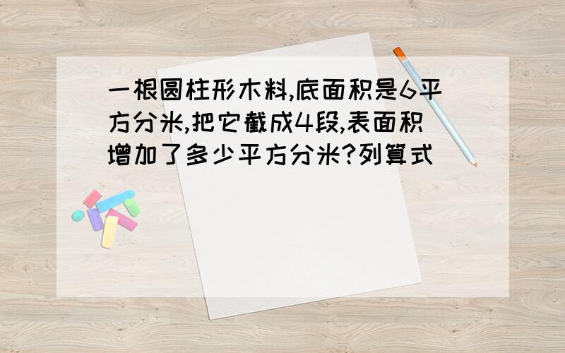 一根圆柱形木料,底面积是6平方分米,把它截成4段,表面积增加了多少平方分米?列算式