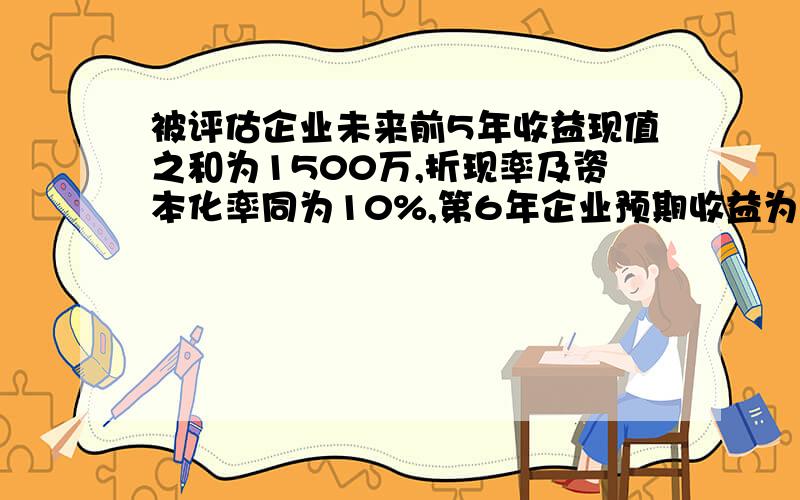 被评估企业未来前5年收益现值之和为1500万,折现率及资本化率同为10%,第6年企业预期收益为500万,并一直