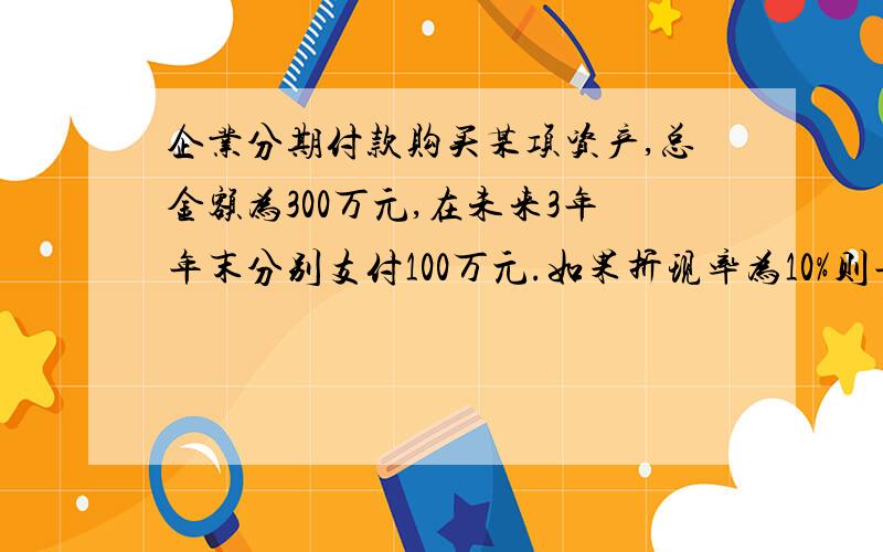 企业分期付款购买某项资产,总金额为300万元,在未来3年年末分别支付100万元.如果折现率为10%则年金现值系数为2.4869,那么按现值计算,该资产总价值为?怎么计算?