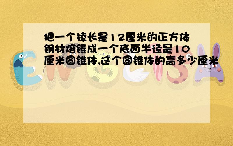 把一个棱长是12厘米的正方体钢材熔铸成一个底面半径是10厘米圆锥体,这个圆锥体的高多少厘米