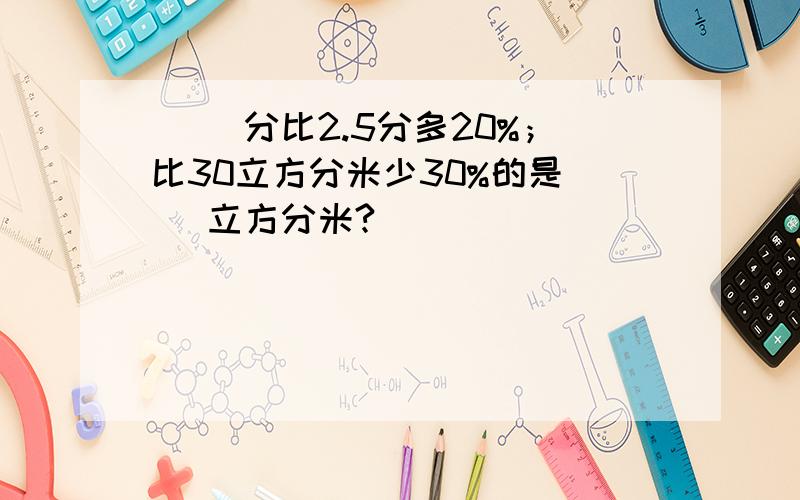 （ ）分比2.5分多20%；比30立方分米少30%的是（ ）立方分米?