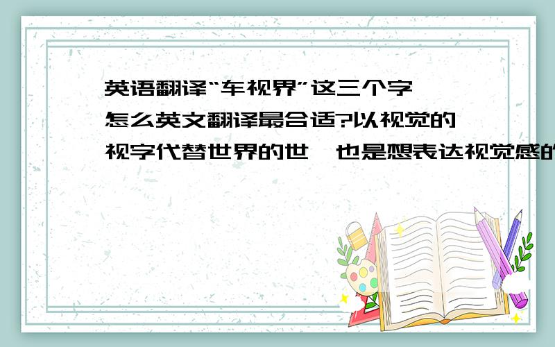 英语翻译“车视界”这三个字,怎么英文翻译最合适?以视觉的视字代替世界的世,也是想表达视觉感的意思