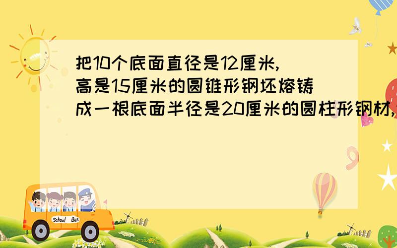 把10个底面直径是12厘米,高是15厘米的圆锥形钢坯熔铸成一根底面半径是20厘米的圆柱形钢材,请计算出这...把10个底面直径是12厘米,高是15厘米的圆锥形钢坯熔铸成一根底面半径是20厘米的圆柱