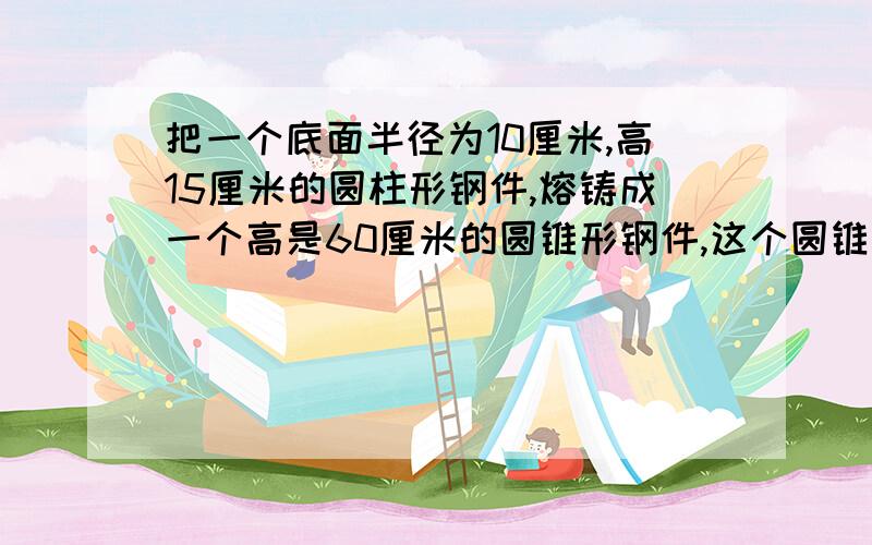 把一个底面半径为10厘米,高15厘米的圆柱形钢件,熔铸成一个高是60厘米的圆锥形钢件,这个圆锥的底面积应是