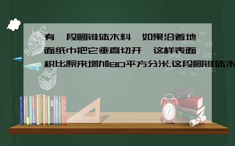 有一段圆锥体木料,如果沿着地面纸巾把它垂直切开,这样表面积比原来增加80平方分米.这段圆锥体木料的体积是多少?