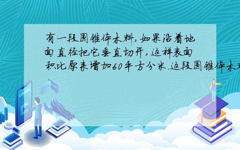 有一段圆锥体木料,如果沿着地面直径把它垂直切开,这样表面积比原来增加60平方分米.这段圆锥体木料的体积是多少?（请列式回答）