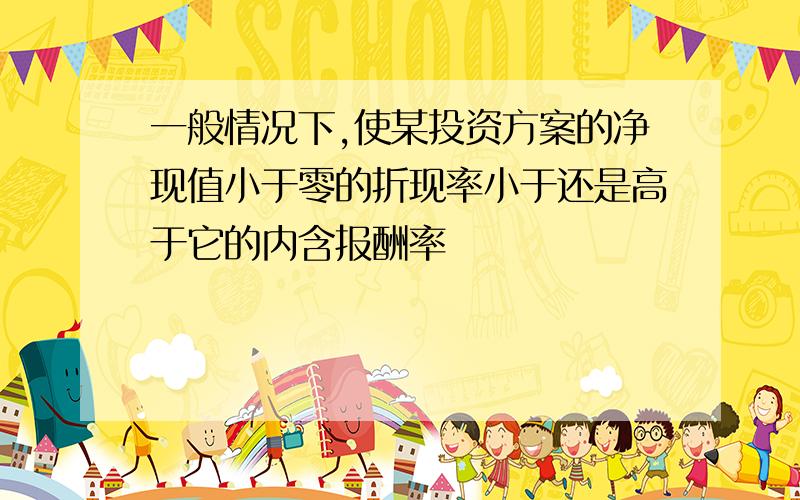 一般情况下,使某投资方案的净现值小于零的折现率小于还是高于它的内含报酬率