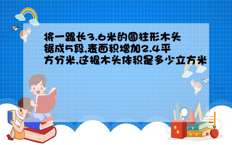 将一跟长3.6米的圆柱形木头锯成5段,表面积增加2.4平方分米,这根木头体积是多少立方米