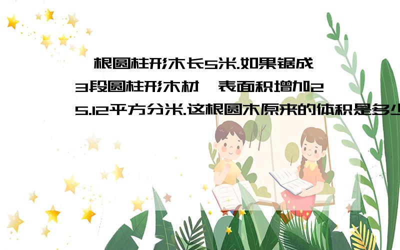 一根圆柱形木长5米.如果锯成3段圆柱形木材,表面积增加25.12平方分米.这根圆木原来的体积是多少立方米?