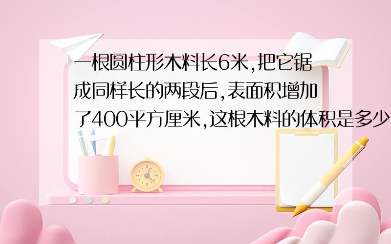 一根圆柱形木料长6米,把它锯成同样长的两段后,表面积增加了400平方厘米,这根木料的体积是多少?