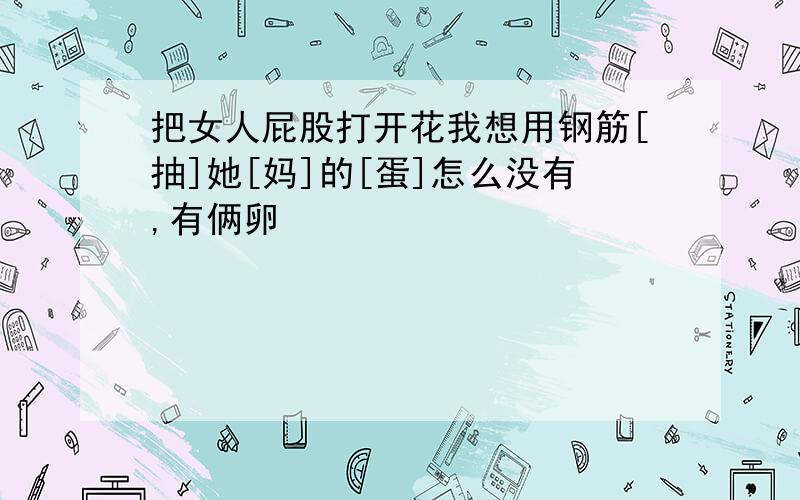 把女人屁股打开花我想用钢筋[抽]她[妈]的[蛋]怎么没有,有俩卵