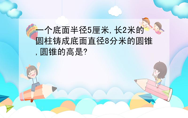 一个底面半径5厘米,长2米的圆柱铸成底面直径8分米的圆锥,圆锥的高是?