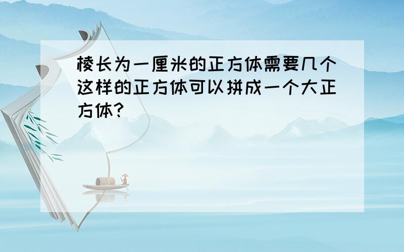 棱长为一厘米的正方体需要几个这样的正方体可以拼成一个大正方体?