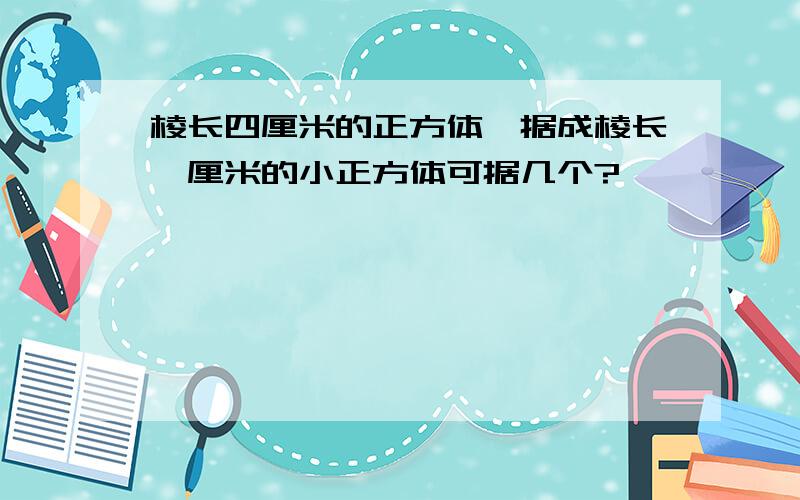 棱长四厘米的正方体,据成棱长一厘米的小正方体可据几个?