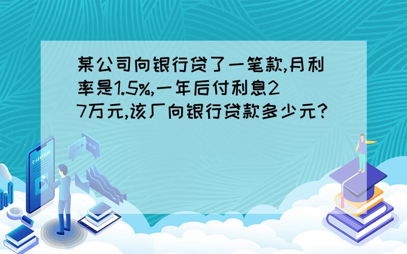 某公司向银行贷了一笔款,月利率是1.5%,一年后付利息27万元,该厂向银行贷款多少元?