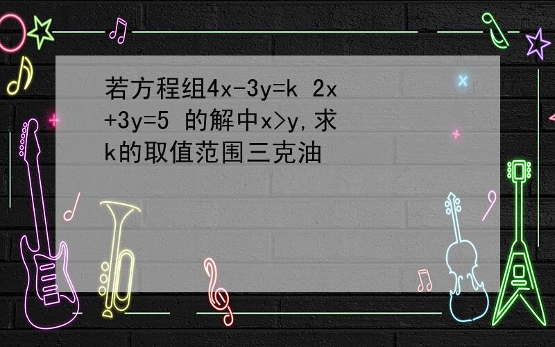 若方程组4x-3y=k 2x+3y=5 的解中x>y,求k的取值范围三克油