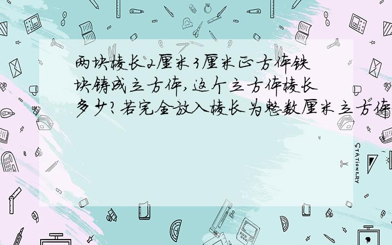 两块棱长2厘米3厘米正方体铁块铸成立方体,这个立方体棱长多少?若完全放入棱长为整数厘米立方体盒子.盒子最小棱长多少?