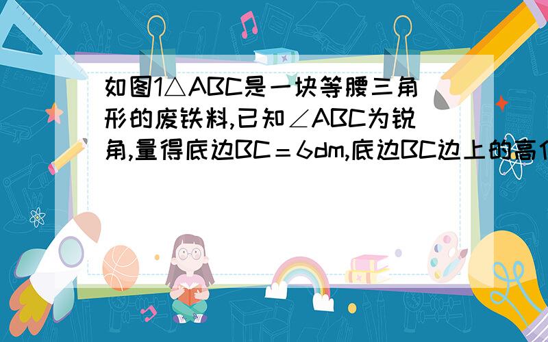 如图1△ABC是一块等腰三角形的废铁料,已知∠ABC为锐角,量得底边BC＝6dm,底边BC边上的高位4dm,利用它裁一块一边长为3dm的矩形.要求使矩形的一边落在△ABC的一边上,而矩形的另两个顶点分别在