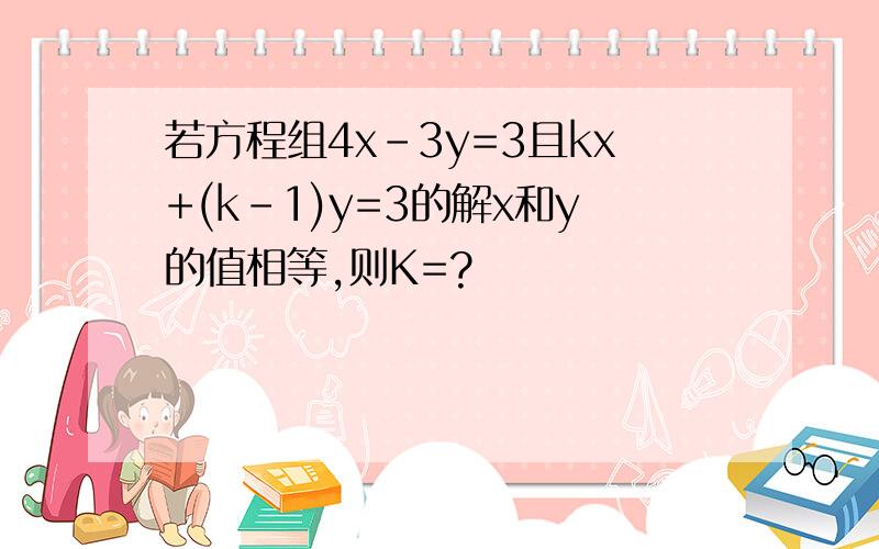 若方程组4x-3y=3且kx+(k-1)y=3的解x和y的值相等,则K=?