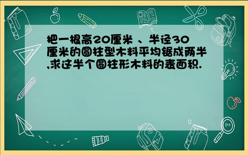 把一根高20厘米 、半径30厘米的圆柱型木料平均锯成两半,求这半个圆柱形木料的表面积.