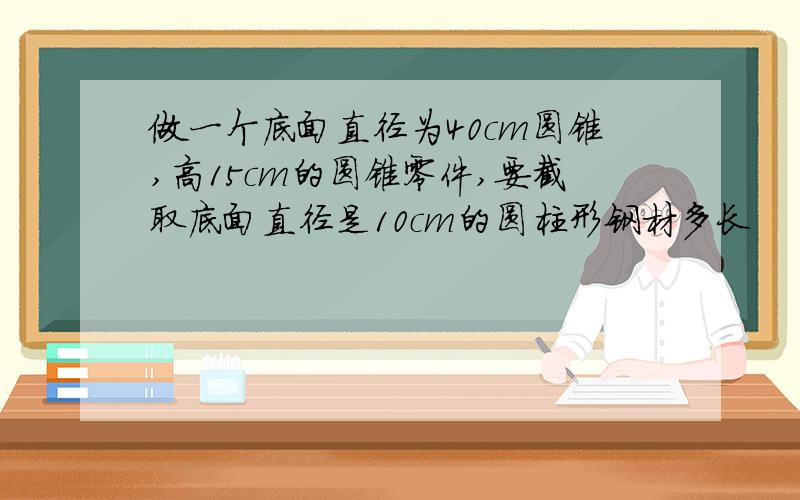 做一个底面直径为40cm圆锥,高15cm的圆锥零件,要截取底面直径是10cm的圆柱形钢材多长