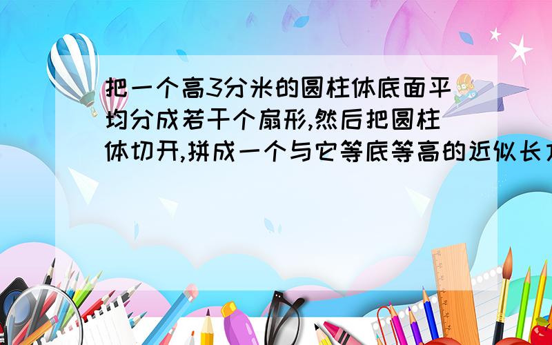 把一个高3分米的圆柱体底面平均分成若干个扇形,然后把圆柱体切开,拼成一个与它等底等高的近似长方体,长方体的表面积比圆柱体的表面积增加36平方厘米,原来圆柱体的体积是多少?