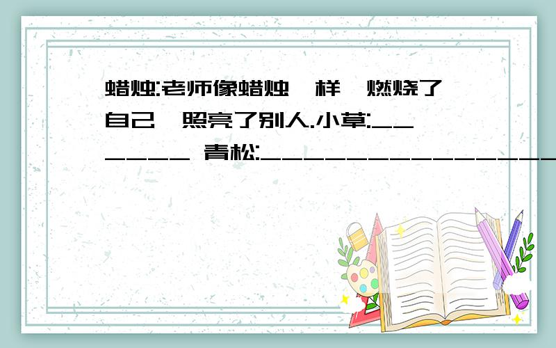 蜡烛:老师像蜡烛一样,燃烧了自己,照亮了别人.小草:______ 青松:_________________________蜡烛：老师像蜡烛一样,燃烧了自己,照亮了别人.小草：_________________________________________________________青松：_____