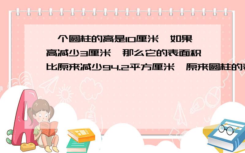 一个圆柱的高是10厘米,如果高减少3厘米,那么它的表面积比原来减少94.2平方厘米,原来圆柱的表面积是多少?9点之前给答案我,要过程