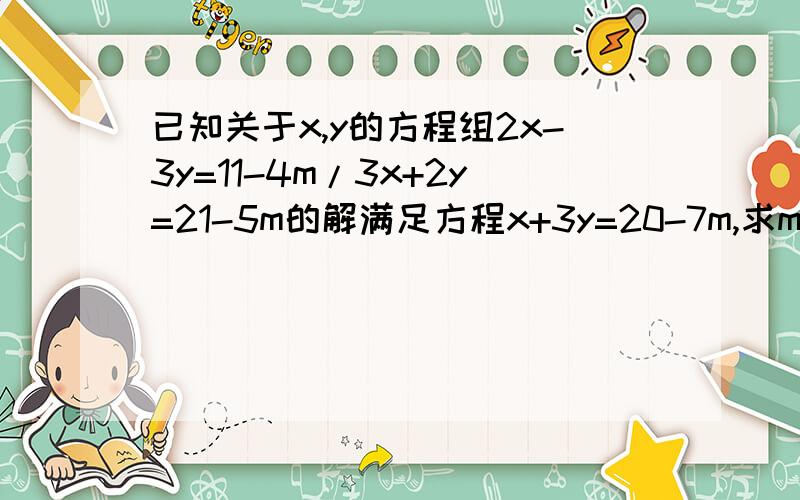 已知关于x,y的方程组2x-3y=11-4m/3x+2y=21-5m的解满足方程x+3y=20-7m,求m的值.过程二元一次方程,不要三元一次