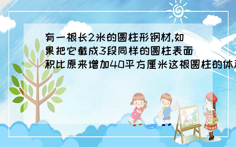 有一根长2米的圆柱形钢材,如果把它截成3段同样的圆柱表面积比原来增加40平方厘米这根圆柱的体积是多少