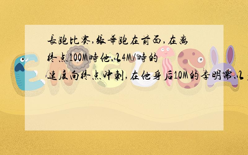 长跑比赛,张华跑在前面,在离终点100M时他以4M/时的速度向终点冲刺,在他身后10M的李明需以多快的速度同时开始冲刺,才能够在张华之前到达终点?（用不等式,不要分式）