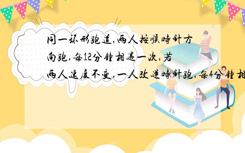 同一环形跑道,两人按顺时针方向跑,每12分钟相遇一次,若两人速度不变,一人改逆时针跑,每4分钟相遇一次问,两人各跑一圈,分别要多少分钟