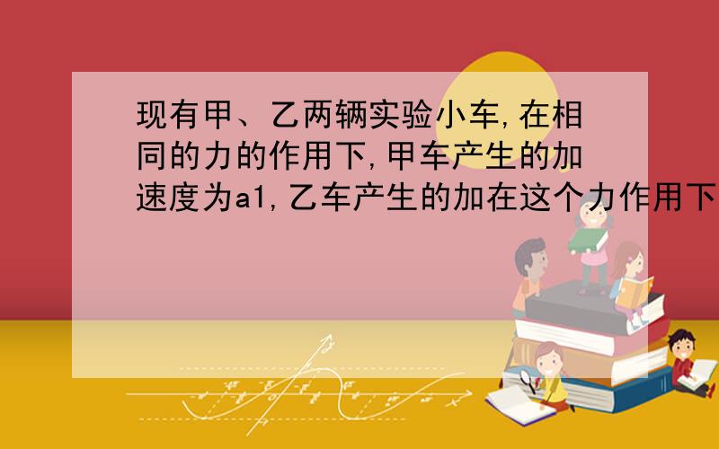 现有甲、乙两辆实验小车,在相同的力的作用下,甲车产生的加速度为a1,乙车产生的加在这个力作用下一起运动时加速度大小为？答案的（a1*a2）/(a1+a2)可是不是很懂 快有个公式是F=ma（力F，质