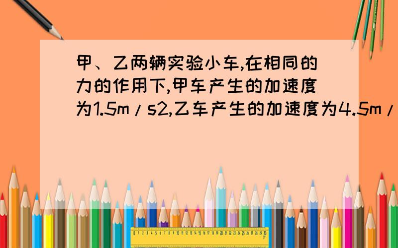 甲、乙两辆实验小车,在相同的力的作用下,甲车产生的加速度为1.5m/s2,乙车产生的加速度为4.5m/s2,甲车的质量是乙车的几倍?