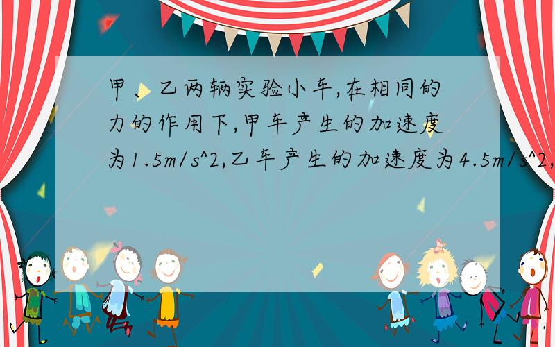 甲、乙两辆实验小车,在相同的力的作用下,甲车产生的加速度为1.5m/s^2,乙车产生的加速度为4.5m/s^2,甲车的质量是乙车的几倍?）