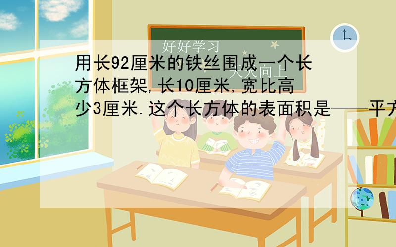 用长92厘米的铁丝围成一个长方体框架,长10厘米,宽比高少3厘米.这个长方体的表面积是——平方厘米,体积是———立方厘米?算式,总之能列出来的都列出来.